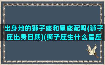 出身地的狮子座和星座配吗(狮子座出身日期)(狮子座生什么星座的宝宝)