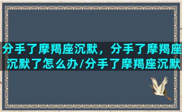 分手了摩羯座沉默，分手了摩羯座沉默了怎么办/分手了摩羯座沉默，分手了摩羯座沉默了怎么办-我的网站