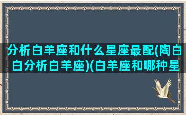 分析白羊座和什么星座最配(陶白白分析白羊座)(白羊座和哪种星座最配)