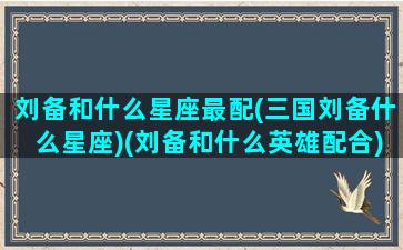 刘备和什么星座最配(三国刘备什么星座)(刘备和什么英雄配合)