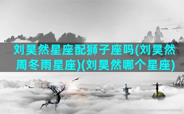 刘昊然星座配狮子座吗(刘昊然周冬雨星座)(刘昊然哪个星座)