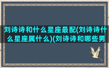 刘诗诗和什么星座最配(刘诗诗什么星座属什么)(刘诗诗和哪些男神搭过戏)