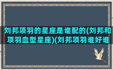 刘邦项羽的星座是谁配的(刘邦和项羽血型星座)(刘邦项羽谁好谁坏)