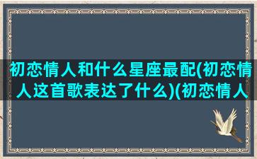 初恋情人和什么星座最配(初恋情人这首歌表达了什么)(初恋情人是原唱吗)