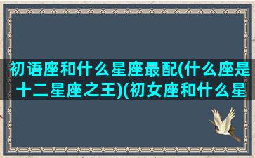 初语座和什么星座最配(什么座是十二星座之王)(初女座和什么星座配)