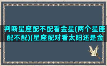 判断星座配不配看金星(两个星座配不配)(星座配对看太阳还是金星)