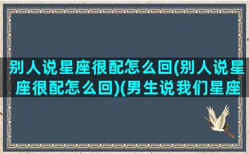 别人说星座很配怎么回(别人说星座很配怎么回)(男生说我们星座很配)