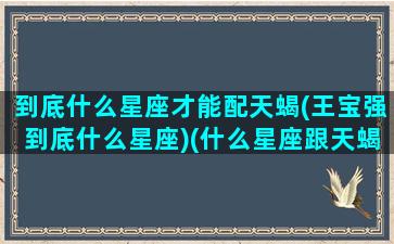 到底什么星座才能配天蝎(王宝强到底什么星座)(什么星座跟天蝎座最配)