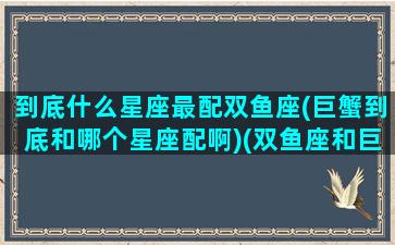 到底什么星座最配双鱼座(巨蟹到底和哪个星座配啊)(双鱼座和巨蟹座的匹配度是多少)