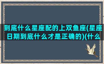 到底什么星座配的上双鱼座(星座日期到底什么才是正确的)(什么星座和双鱼座匹配)