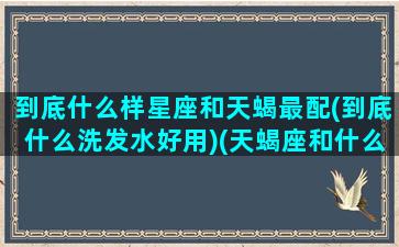 到底什么样星座和天蝎最配(到底什么洗发水好用)(天蝎座和什么星座适合做情侣)