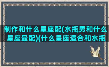 制作和什么星座配(水瓶男和什么星座最配)(什么星座适合和水瓶座做朋友)