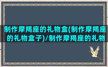 制作摩羯座的礼物盒(制作摩羯座的礼物盒子)/制作摩羯座的礼物盒(制作摩羯座的礼物盒子)-我的网站