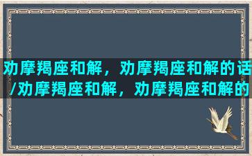 劝摩羯座和解，劝摩羯座和解的话/劝摩羯座和解，劝摩羯座和解的话-我的网站