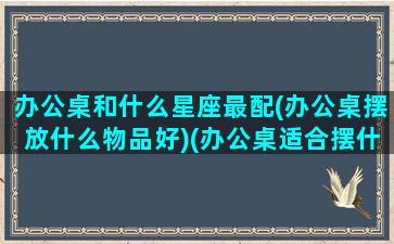 办公桌和什么星座最配(办公桌摆放什么物品好)(办公桌适合摆什么风水好)