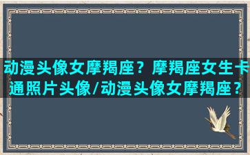 动漫头像女摩羯座？摩羯座女生卡通照片头像/动漫头像女摩羯座？摩羯座女生卡通照片头像-我的网站