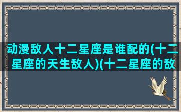 动漫敌人十二星座是谁配的(十二星座的天生敌人)(十二星座的敌对星座)