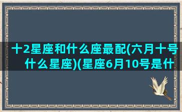 十2星座和什么座最配(六月十号什么星座)(星座6月10号是什么星座)