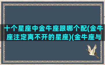 十个星座中金牛座跟哪个配(金牛座注定离不开的星座)(金牛座与哪个星座配)