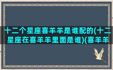 十二个星座喜羊羊是谁配的(十二星座在喜羊羊里面是谁)(喜羊羊他们的星座)