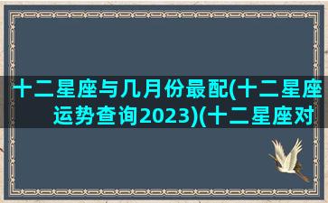 十二星座与几月份最配(十二星座运势查询2023)(十二星座对应十二月份)