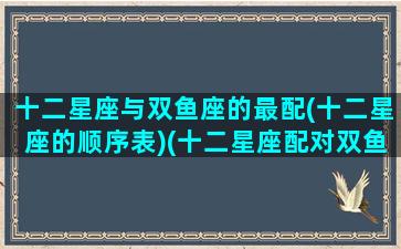 十二星座与双鱼座的最配(十二星座的顺序表)(十二星座配对双鱼座)