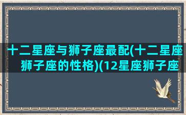 十二星座与狮子座最配(十二星座狮子座的性格)(12星座狮子座和哪个星座最配)