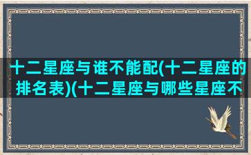 十二星座与谁不能配(十二星座的排名表)(十二星座与哪些星座不合)