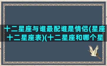 十二星座与谁最配谁是情侣(星座十二星座表)(十二星座和哪个星座最配情侣)