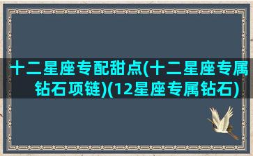 十二星座专配甜点(十二星座专属钻石项链)(12星座专属钻石)