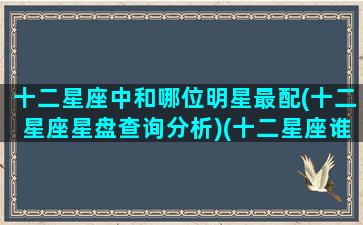 十二星座中和哪位明星最配(十二星座星盘查询分析)(十二星座谁和谁在一起最配)