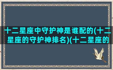 十二星座中守护神是谁配的(十二星座的守护神排名)(十二星座的守护神谁更厉害)