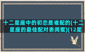 十二星座中的初恋是谁配的(十二星座的最佳配对表闺蜜)(12星座的初吻给了谁)