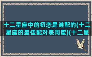 十二星座中的初恋是谁配的(十二星座的最佳配对表闺蜜)(十二星座的初吻对象是谁)