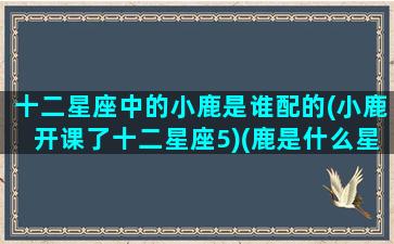 十二星座中的小鹿是谁配的(小鹿开课了十二星座5)(鹿是什么星座的啊)