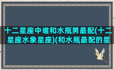 十二星座中谁和水瓶男最配(十二星座水象星座)(和水瓶最配的星座男)