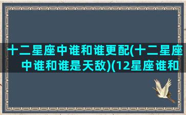 十二星座中谁和谁更配(十二星座中谁和谁是天敌)(12星座谁和谁是敌人)