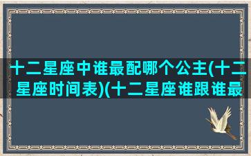 十二星座中谁最配哪个公主(十二星座时间表)(十二星座谁跟谁最配当夫妻)