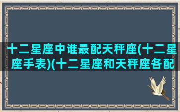 十二星座中谁最配天秤座(十二星座手表)(十二星座和天秤座各配对指数)