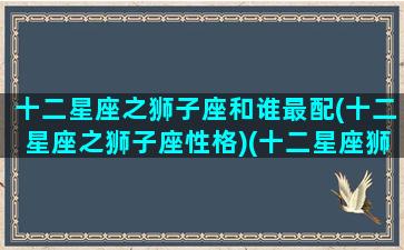 十二星座之狮子座和谁最配(十二星座之狮子座性格)(十二星座狮子座最配对)