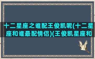 十二星座之谁配王俊凯呢(十二星座和谁最配情侣)(王俊凯星座和什么星座最配)