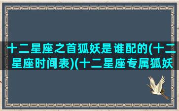 十二星座之首狐妖是谁配的(十二星座时间表)(十二星座专属狐妖小公主)