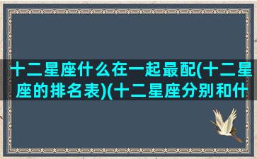 十二星座什么在一起最配(十二星座的排名表)(十二星座分别和什么星座最配)
