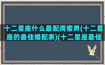 十二星座什么最配闺蜜男(十二星座的最佳婚配表)(十二星座最佳配对闺蜜)