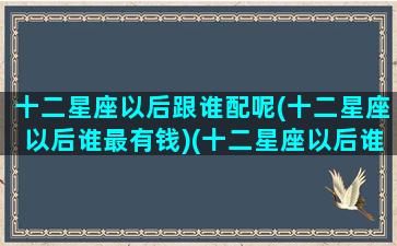 十二星座以后跟谁配呢(十二星座以后谁最有钱)(十二星座以后谁最漂亮)