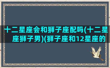 十二星座会和狮子座配吗(十二星座狮子男)(狮子座和12星座的匹配程度)