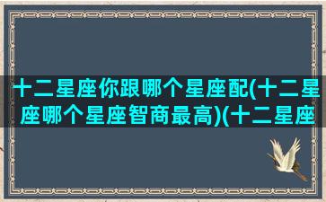 十二星座你跟哪个星座配(十二星座哪个星座智商最高)(十二星座中谁和谁的星座最般配)