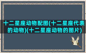 十二星座动物配图(十二星座代表的动物)(十二星座动物的图片)