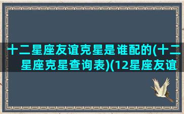 十二星座友谊克星是谁配的(十二星座克星查询表)(12星座友谊配对)