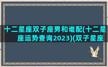 十二星座双子座男和谁配(十二星座运势查询2023)(双子星座男配什么星座女)